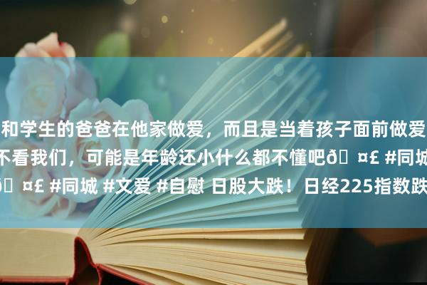 和学生的爸爸在他家做爱，而且是当着孩子面前做爱，太刺激了，孩子完全不看我们，可能是年龄还小什么都不懂吧🤣 #同城 #文爱 #自慰 日股大跌！日经225指数跌幅扩大至3%