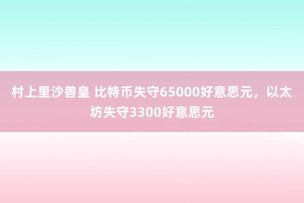 村上里沙兽皇 比特币失守65000好意思元，以太坊失守3300好意思元