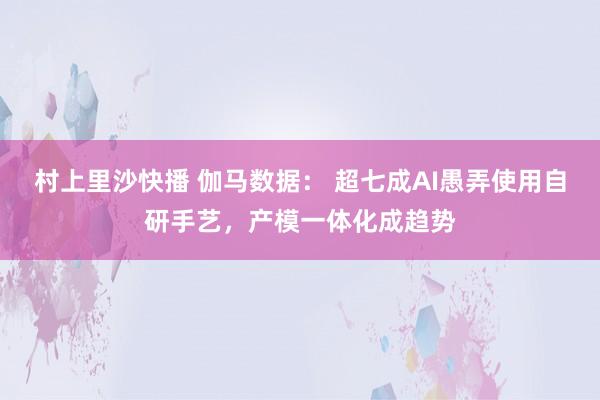 村上里沙快播 伽马数据： 超七成AI愚弄使用自研手艺，产模一体化成趋势