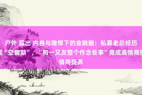 户外 露出 内卷与雕悍下的金融圈：私募老总经历频现“空窗期”，“和一又友整个作念些事”竟成高情商捉弄