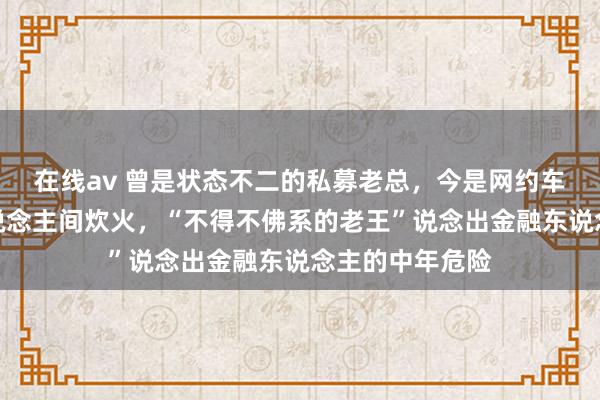 在线av 曾是状态不二的私募老总，今是网约车司机，尝尽东说念主间炊火，“不得不佛系的老王”说念出金融东说念主的中年危险