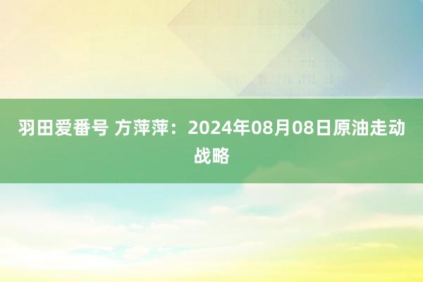 羽田爱番号 方萍萍：2024年08月08日原油走动战略