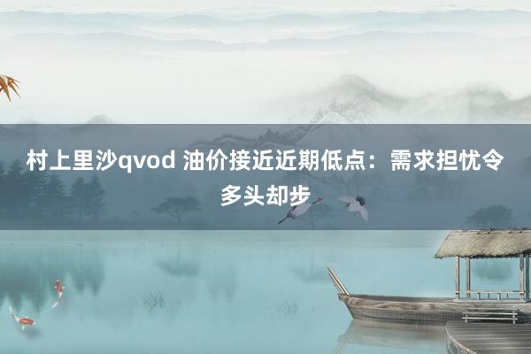 村上里沙qvod 油价接近近期低点：需求担忧令多头却步