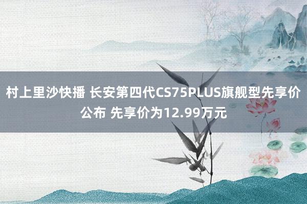 村上里沙快播 长安第四代CS75PLUS旗舰型先享价公布 先享价为12.99万元