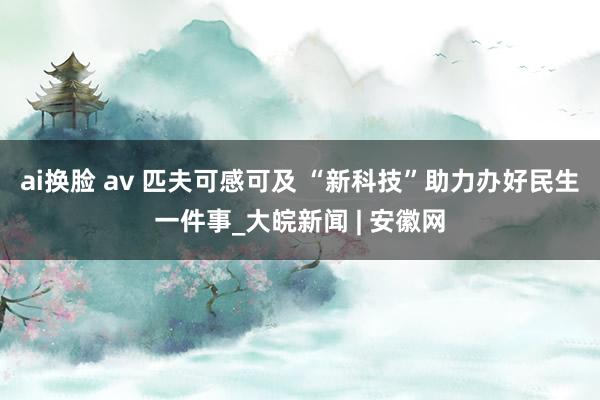 ai换脸 av 匹夫可感可及 “新科技”助力办好民生一件事_大皖新闻 | 安徽网