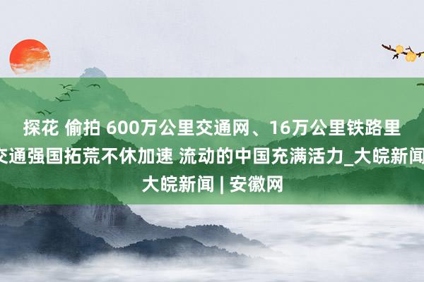 探花 偷拍 600万公里交通网、16万公里铁路里程……交通强国拓荒不休加速 流动的中国充满活力_大皖新闻 | 安徽网