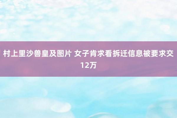 村上里沙兽皇及图片 女子肯求看拆迁信息被要求交12万