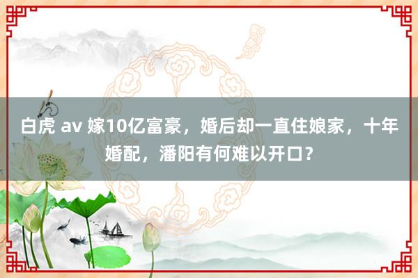 白虎 av 嫁10亿富豪，婚后却一直住娘家，十年婚配，潘阳有何难以开口？