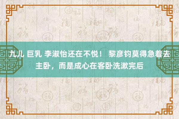 九儿 巨乳 李淑怡还在不悦！ 黎彦钧莫得急着去主卧，而是成心在客卧洗漱完后