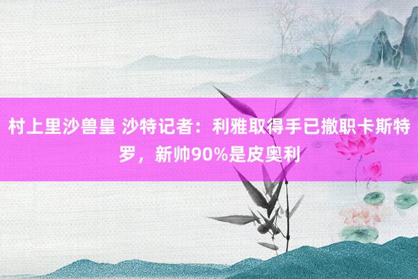 村上里沙兽皇 沙特记者：利雅取得手已撤职卡斯特罗，新帅90%是皮奥利