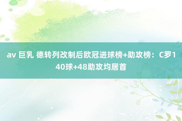 av 巨乳 德转列改制后欧冠进球榜+助攻榜：C罗140球+48助攻均居首