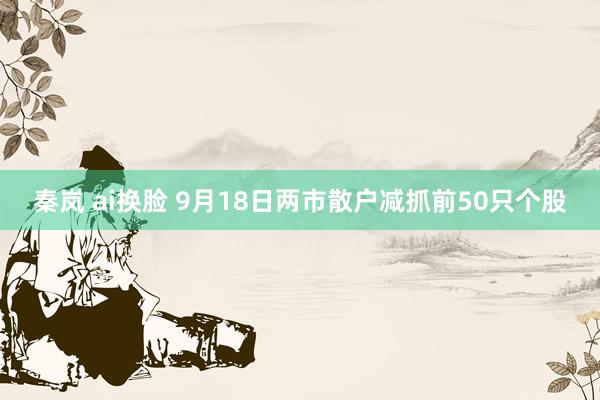 秦岚 ai换脸 9月18日两市散户减抓前50只个股