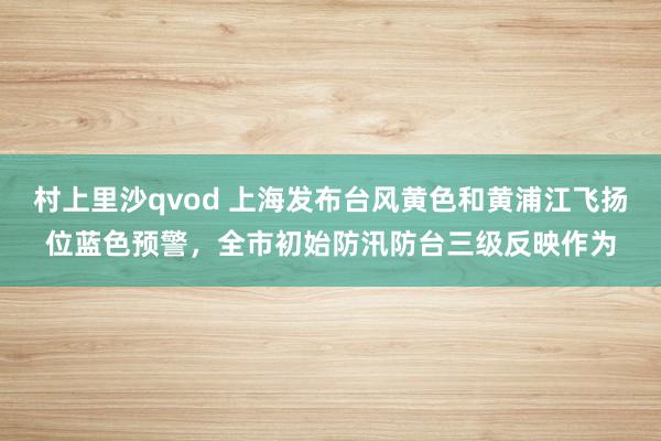 村上里沙qvod 上海发布台风黄色和黄浦江飞扬位蓝色预警，全市初始防汛防台三级反映作为