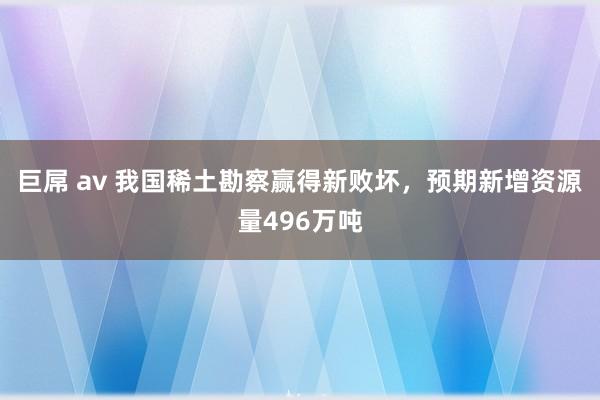 巨屌 av 我国稀土勘察赢得新败坏，预期新增资源量496万吨