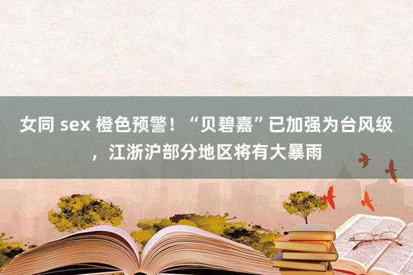 女同 sex 橙色预警！“贝碧嘉”已加强为台风级，江浙沪部分地区将有大暴雨