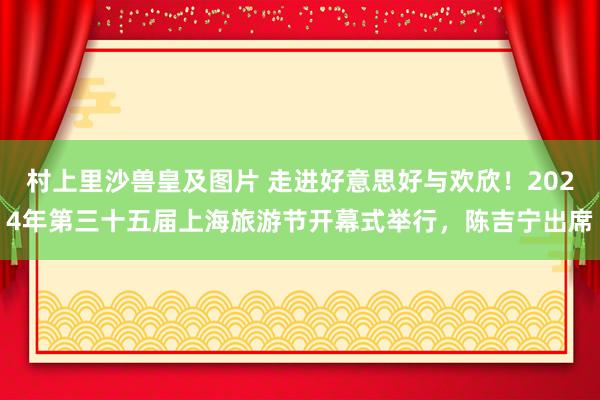 村上里沙兽皇及图片 走进好意思好与欢欣！2024年第三十五届上海旅游节开幕式举行，陈吉宁出席