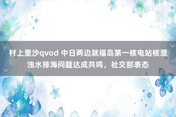 村上里沙qvod 中日两边就福岛第一核电站核混浊水排海问题达成共鸣，社交部表态