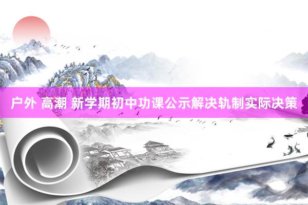 户外 高潮 新学期初中功课公示解决轨制实际决策