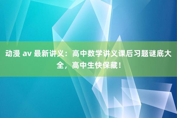 动漫 av 最新讲义：高中数学讲义课后习题谜底大全，高中生快保藏！