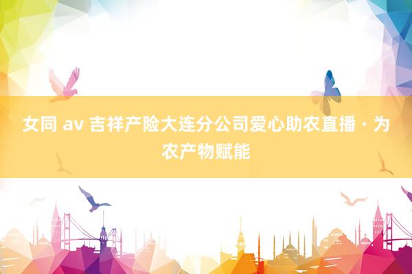 女同 av 吉祥产险大连分公司爱心助农直播 · 为农产物赋能