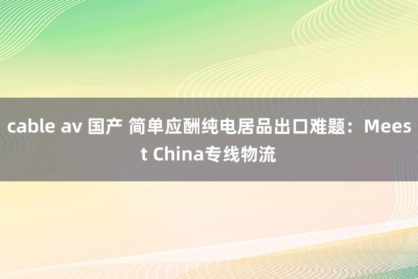 cable av 国产 简单应酬纯电居品出口难题：Meest China专线物流