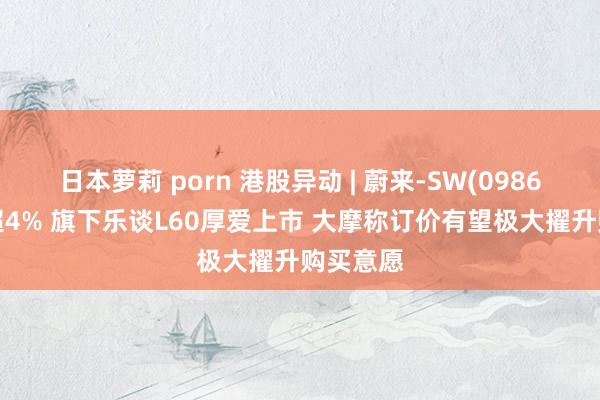 日本萝莉 porn 港股异动 | 蔚来-SW(09866)现涨超4% 旗下乐谈L60厚爱上市 大摩称订价有望极大擢升购买意愿