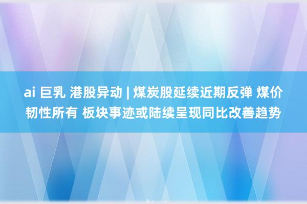 ai 巨乳 港股异动 | 煤炭股延续近期反弹 煤价韧性所有 板块事迹或陆续呈现同比改善趋势