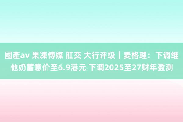 國產av 果凍傳媒 肛交 大行评级｜麦格理：下调维他奶蓄意价至6.9港元 下调2025至27财年盈测