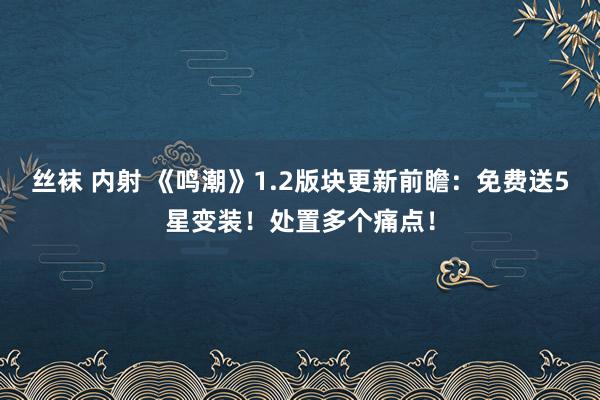 丝袜 内射 《鸣潮》1.2版块更新前瞻：免费送5星变装！处置多个痛点！