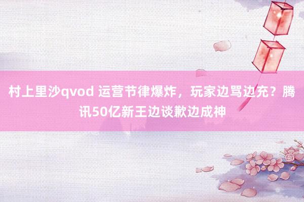 村上里沙qvod 运营节律爆炸，玩家边骂边充？腾讯50亿新王边谈歉边成神