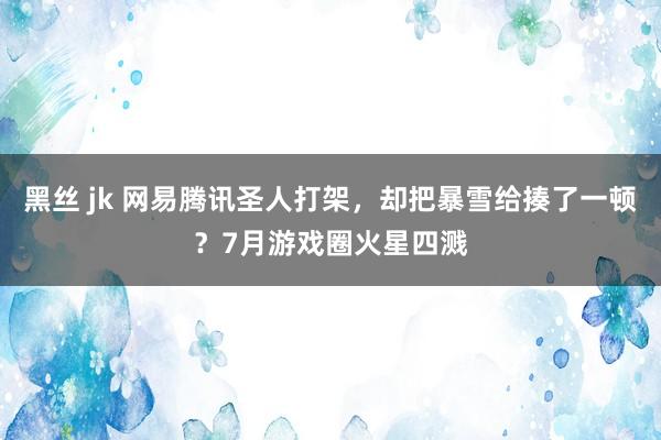 黑丝 jk 网易腾讯圣人打架，却把暴雪给揍了一顿？7月游戏圈火星四溅