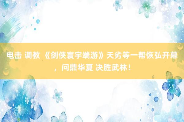 电击 调教 《剑侠寰宇端游》天劣等一帮恢弘开幕，问鼎华夏 决胜武林！