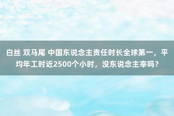 白丝 双马尾 中国东说念主责任时长全球第一，平均年工时近2500个小时，没东说念主宰吗？