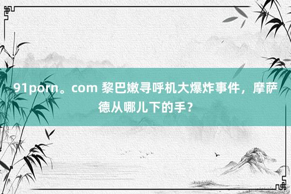 91porn。com 黎巴嫩寻呼机大爆炸事件，摩萨德从哪儿下的手？