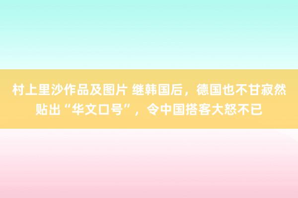 村上里沙作品及图片 继韩国后，德国也不甘寂然贴出“华文口号”，令中国搭客大怒不已