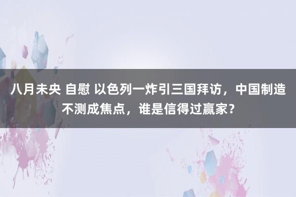 八月未央 自慰 以色列一炸引三国拜访，中国制造不测成焦点，谁是信得过赢家？