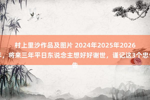 村上里沙作品及图片 2024年2025年2026年，将来三年平日东说念主想好好谢世，谨记这3个忠告