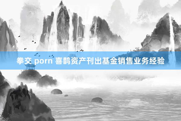 拳交 porn 喜鹊资产刊出基金销售业务经验