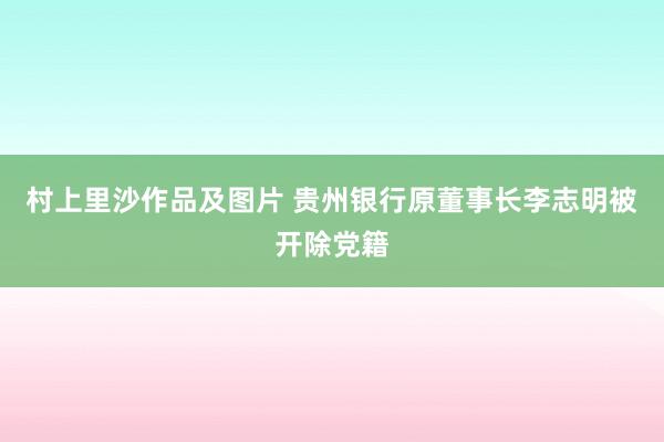 村上里沙作品及图片 贵州银行原董事长李志明被开除党籍