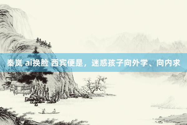 秦岚 ai换脸 西宾便是，迷惑孩子向外学、向内求