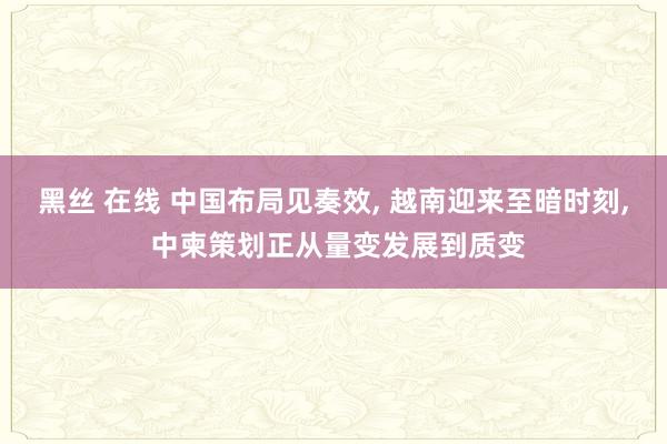 黑丝 在线 中国布局见奏效， 越南迎来至暗时刻， 中柬策划正从量变发展到质变