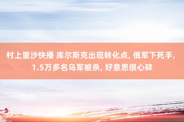 村上里沙快播 库尔斯克出现转化点， 俄军下死手， 1.5万多名乌军被杀， 好意思很心碎