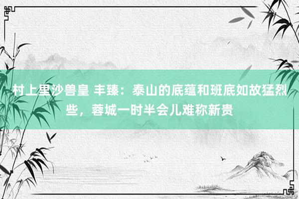 村上里沙兽皇 丰臻：泰山的底蕴和班底如故猛烈些，蓉城一时半会儿难称新贵