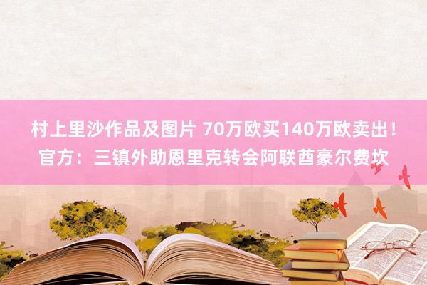 村上里沙作品及图片 70万欧买140万欧卖出！官方：三镇外助恩里克转会阿联酋豪尔费坎