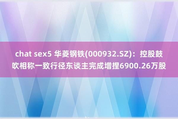 chat sex5 华菱钢铁(000932.SZ)：控股鼓吹相称一致行径东谈主完成增捏6900.26万股