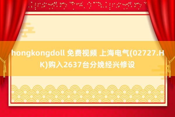 hongkongdoll 免费视频 上海电气(02727.HK)购入2637台分娩经兴修设