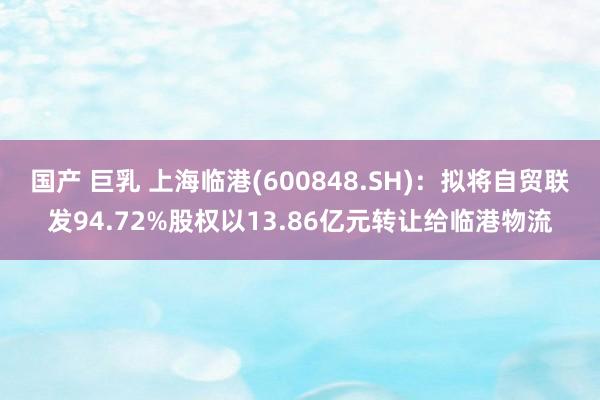 国产 巨乳 上海临港(600848.SH)：拟将自贸联发94.72%股权以13.86亿元转让给临港物流