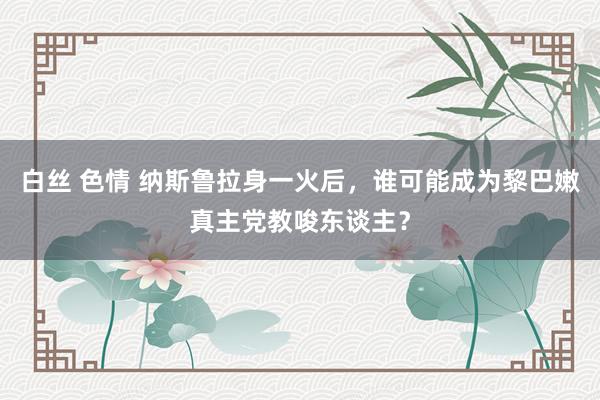 白丝 色情 纳斯鲁拉身一火后，谁可能成为黎巴嫩真主党教唆东谈主？