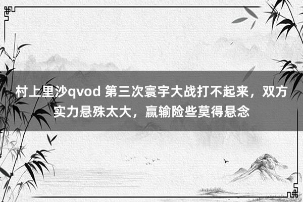 村上里沙qvod 第三次寰宇大战打不起来，双方实力悬殊太大，赢输险些莫得悬念