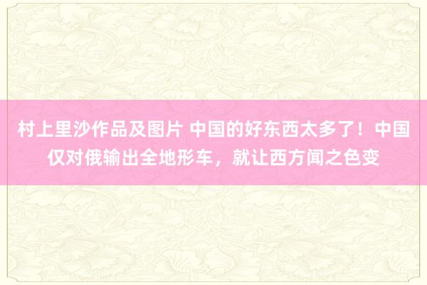 村上里沙作品及图片 中国的好东西太多了！中国仅对俄输出全地形车，就让西方闻之色变